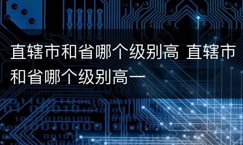 直辖市和省哪个级别高 直辖市和省哪个级别高一