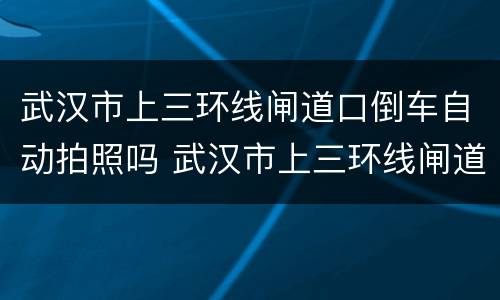 武汉市上三环线闸道口倒车自动拍照吗 武汉市上三环线闸道口倒车会拍照吗