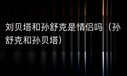 刘贝塔和孙舒克是情侣吗（孙舒克和孙贝塔）