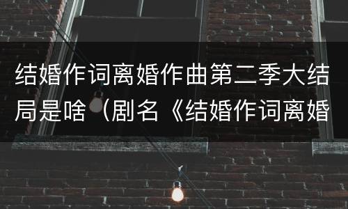 结婚作词离婚作曲第二季大结局是啥（剧名《结婚作词离婚作曲》）