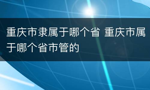 重庆市隶属于哪个省 重庆市属于哪个省市管的