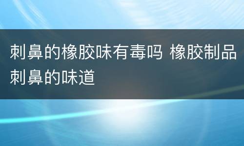 刺鼻的橡胶味有毒吗 橡胶制品刺鼻的味道