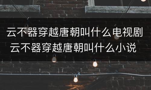 云不器穿越唐朝叫什么电视剧 云不器穿越唐朝叫什么小说