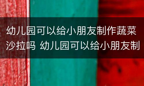 幼儿园可以给小朋友制作蔬菜沙拉吗 幼儿园可以给小朋友制作蔬菜沙拉吗英语