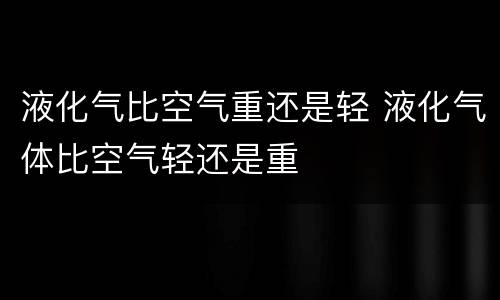 液化气比空气重还是轻 液化气体比空气轻还是重