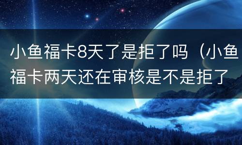 小鱼福卡8天了是拒了吗（小鱼福卡两天还在审核是不是拒了）