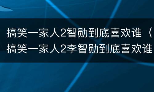 搞笑一家人2智勋到底喜欢谁（搞笑一家人2李智勋到底喜欢谁）