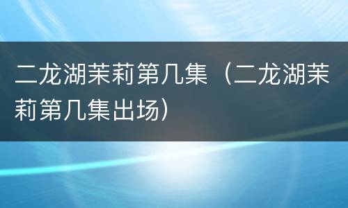 二龙湖茉莉第几集（二龙湖茉莉第几集出场）