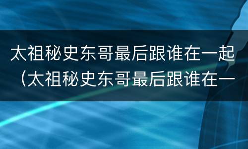 太祖秘史东哥最后跟谁在一起（太祖秘史东哥最后跟谁在一起的）