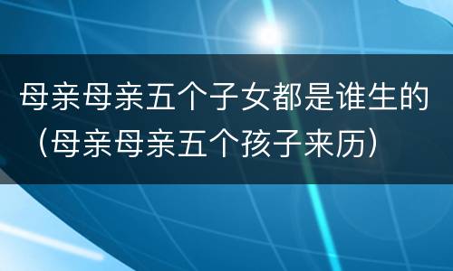 母亲母亲五个子女都是谁生的（母亲母亲五个孩子来历）