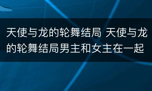 天使与龙的轮舞结局 天使与龙的轮舞结局男主和女主在一起了吗