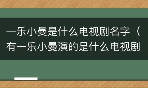 一乐小曼是什么电视剧名字（有一乐小曼演的是什么电视剧）