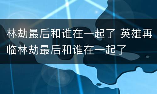 林劫最后和谁在一起了 英雄再临林劫最后和谁在一起了