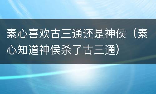 素心喜欢古三通还是神侯（素心知道神侯杀了古三通）