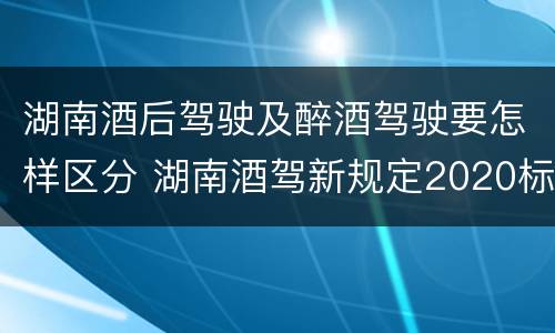 湖南酒后驾驶及醉酒驾驶要怎样区分 湖南酒驾新规定2020标准处罚