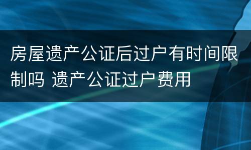 房屋遗产公证后过户有时间限制吗 遗产公证过户费用