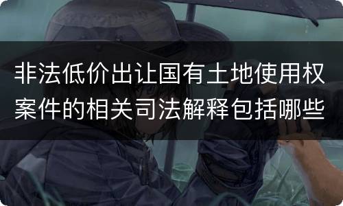 非法低价出让国有土地使用权案件的相关司法解释包括哪些重要规定