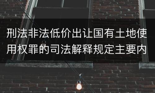 刑法非法低价出让国有土地使用权罪的司法解释规定主要内容有哪些