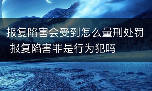 报复陷害会受到怎么量刑处罚 报复陷害罪是行为犯吗