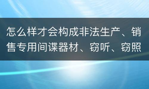 怎么样才会构成非法生产、销售专用间谍器材、窃听、窃照专用器材罪