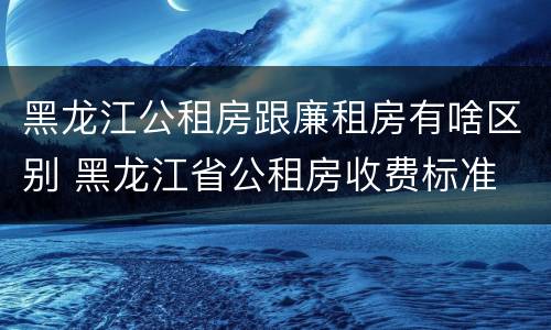 黑龙江公租房跟廉租房有啥区别 黑龙江省公租房收费标准