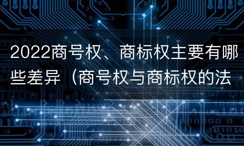 2022商号权、商标权主要有哪些差异（商号权与商标权的法律冲突与解决）