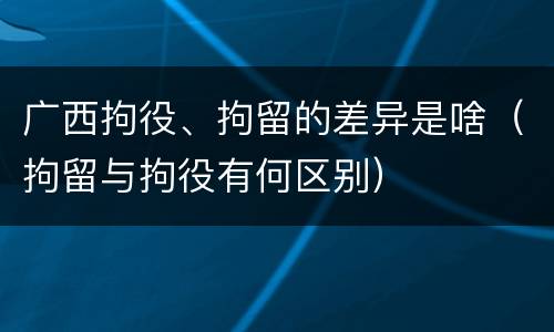 广西拘役、拘留的差异是啥（拘留与拘役有何区别）