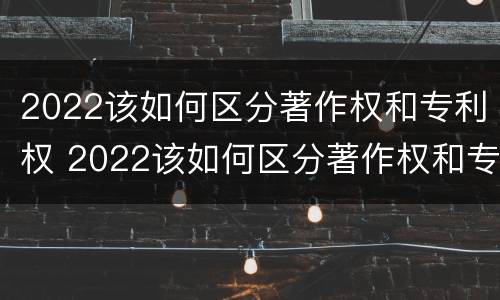 2022该如何区分著作权和专利权 2022该如何区分著作权和专利权呢