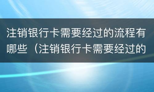 注销银行卡需要经过的流程有哪些（注销银行卡需要经过的流程有哪些要求）