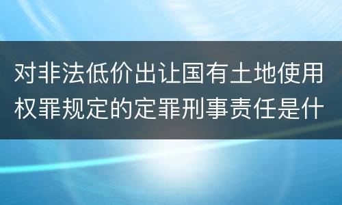 对非法低价出让国有土地使用权罪规定的定罪刑事责任是什么