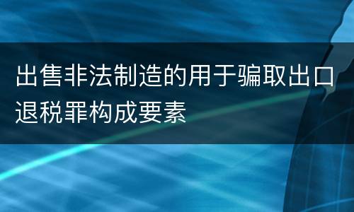 出售非法制造的用于骗取出口退税罪构成要素