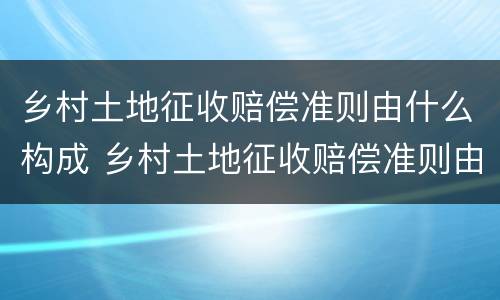 乡村土地征收赔偿准则由什么构成 乡村土地征收赔偿准则由什么构成的