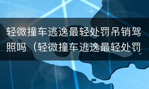 轻微撞车逃逸最轻处罚吊销驾照吗（轻微撞车逃逸最轻处罚吊销驾照吗怎么处理）