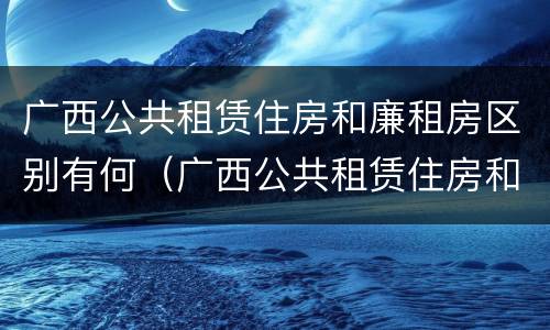 广西公共租赁住房和廉租房区别有何（广西公共租赁住房和廉租房区别有何不同）