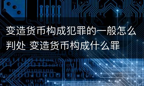 变造货币构成犯罪的一般怎么判处 变造货币构成什么罪