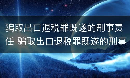 骗取出口退税罪既遂的刑事责任 骗取出口退税罪既遂的刑事责任主体