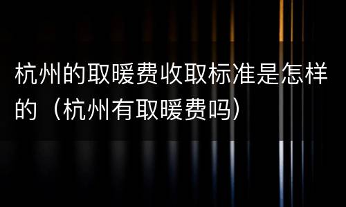 杭州的取暖费收取标准是怎样的（杭州有取暖费吗）