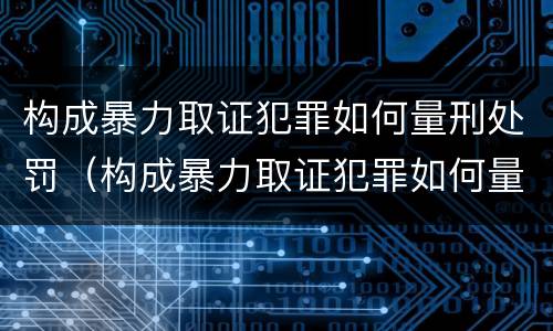 构成暴力取证犯罪如何量刑处罚（构成暴力取证犯罪如何量刑处罚）