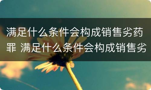 满足什么条件会构成销售劣药罪 满足什么条件会构成销售劣药罪呢