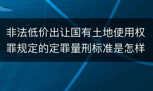 非法低价出让国有土地使用权罪规定的定罪量刑标准是怎样的