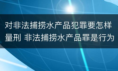 对非法捕捞水产品犯罪要怎样量刑 非法捕捞水产品罪是行为犯吗