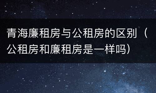 青海廉租房与公租房的区别（公租房和廉租房是一样吗）