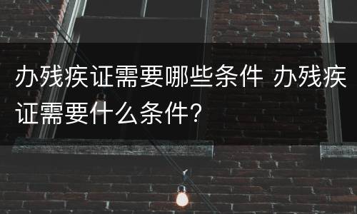 办残疾证需要哪些条件 办残疾证需要什么条件?