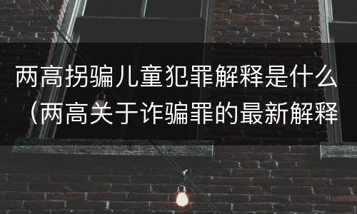 两高拐骗儿童犯罪解释是什么（两高关于诈骗罪的最新解释）