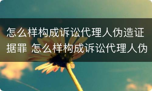 怎么样构成诉讼代理人伪造证据罪 怎么样构成诉讼代理人伪造证据罪行为