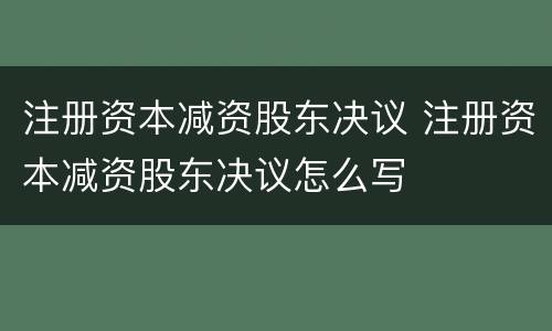 注册资本减资股东决议 注册资本减资股东决议怎么写