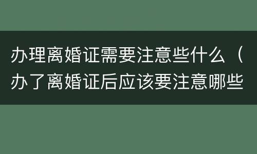 办理离婚证需要注意些什么（办了离婚证后应该要注意哪些方面）