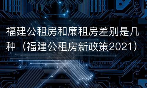 福建公租房和廉租房差别是几种（福建公租房新政策2021）