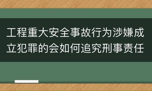 工程重大安全事故行为涉嫌成立犯罪的会如何追究刑事责任