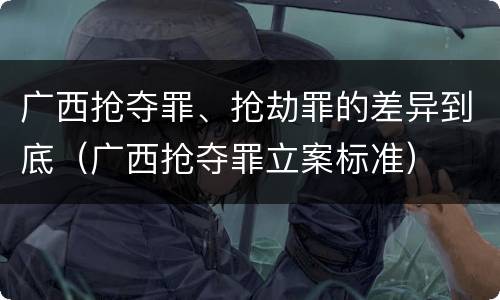 广西抢夺罪、抢劫罪的差异到底（广西抢夺罪立案标准）